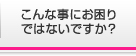 こんな事にお困り ではないですか？