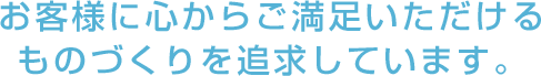 お客様に心からご満足いただけるものづくりを追求しています。