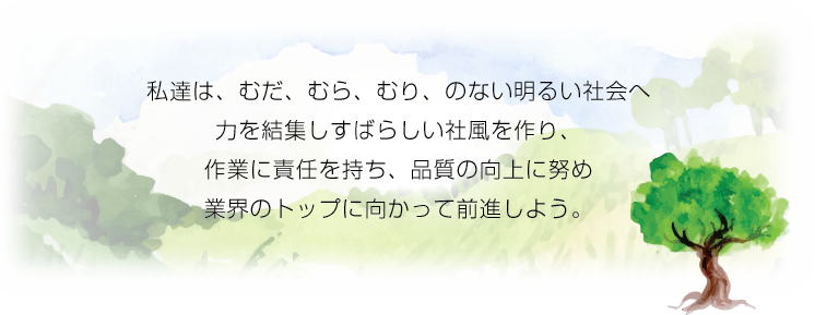 私達は、むだ、むら、むり、のない明るい社会へ力を結集しすばらしい社風を作り、作業に責任を持ち、品質の向上に努め業界のトップに向かって前進しよう。