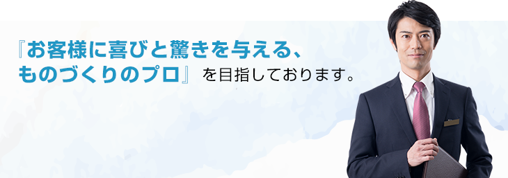 『お客様に喜びと驚きを与える、ものづくりのプロ』を目指しております。