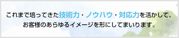 これまで培ってきた技術力・ノウハウ・対応力を活かして、お客様のあらゆるイメージを形にしてまいります。