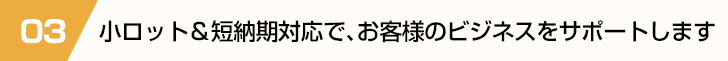 小ロット＆短納期対応で、お客様のビジネスをサポートします