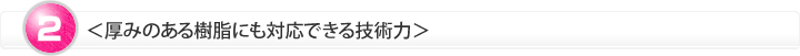 ＜厚みのある樹脂にも対応できる技術力＞