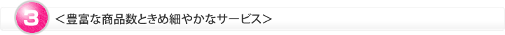 ＜豊富な商品数ときめ細やかなサービス＞