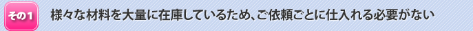 様々な材料を大量に在庫しているため、ご依頼ごとに仕入れる必要がない