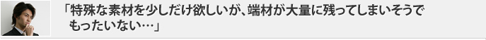 「特殊な素材を少しだけ欲しいが、端材が大量に残ってしまいそうでもったいない…」