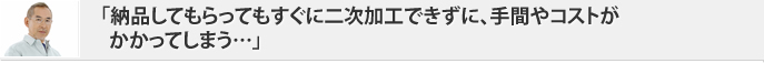 「納品してもらってもすぐに二次加工できずに、手間やコストがかかってしまう…」